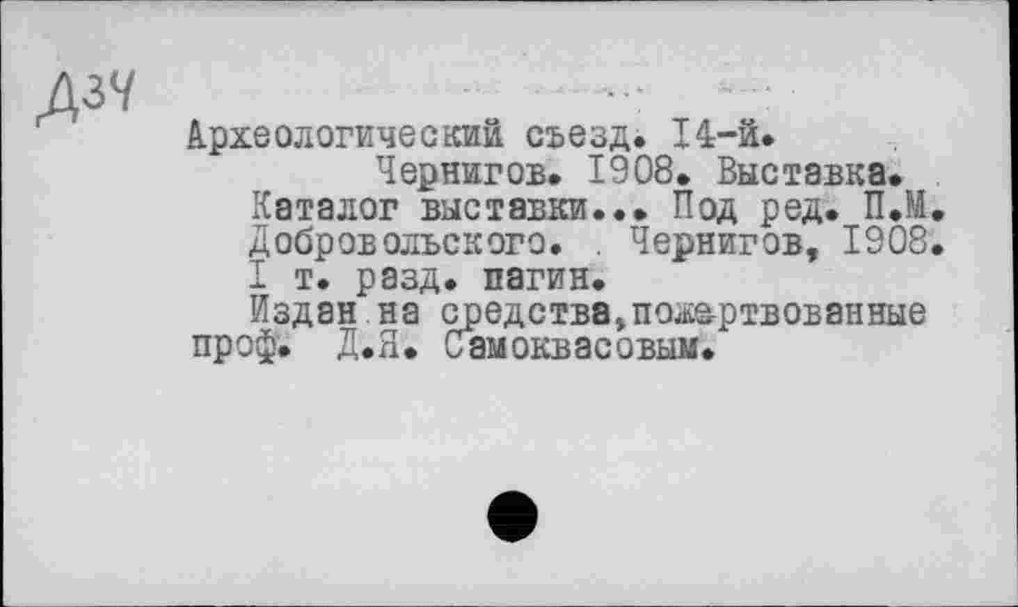 ﻿Археологический съезд. 14-й.
Чернигов. 1908. Выставка.
Каталог выставки... Под ред. П.М. Добровольского. . Чернигов, 1908. I т. разд, пагин.
Издан на средствапожертвованные проф. Д.Я. Самоквасовым.